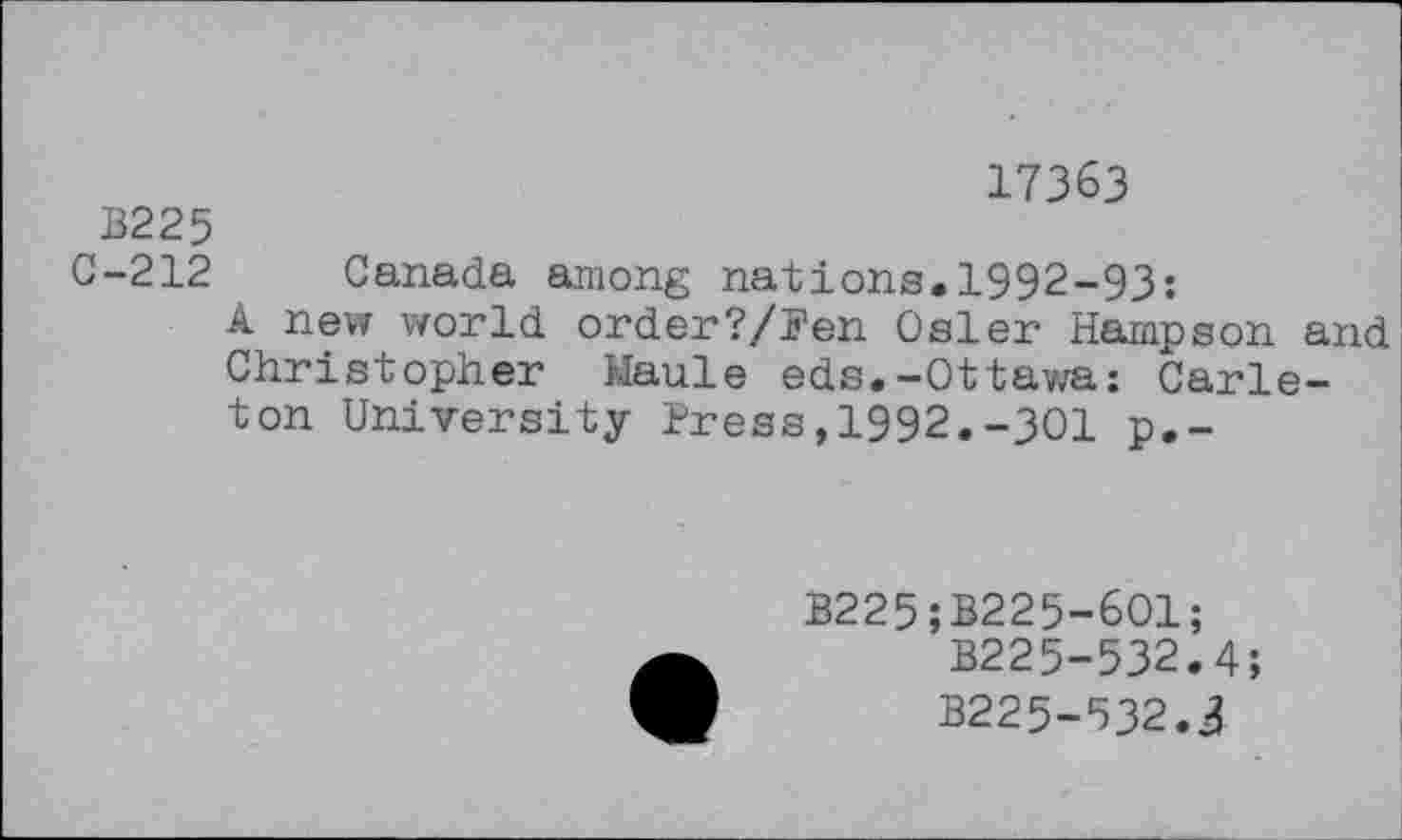 ﻿17363
B225
C-212 Canada among nations.1992-93:
A new world order?/Pen Osler Hampson and Christopher Maule eds.-Ottawa: Carleton University Press,1992.-301 p.-
B225;B225-601;
B225-532.4;
B225-532.3